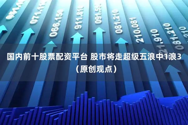 国内前十股票配资平台 股市将走超级五浪中1浪3（原创观点）