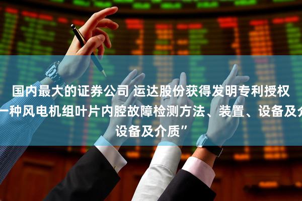 国内最大的证券公司 运达股份获得发明专利授权：“一种风电机组叶片内腔故障检测方法、装置、设备及介质”