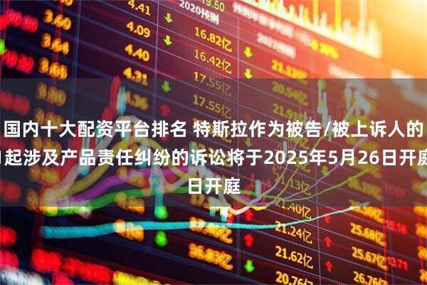 国内十大配资平台排名 特斯拉作为被告/被上诉人的1起涉及产品责任纠纷的诉讼将于2025年5月26日开庭