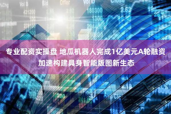 专业配资实操盘 地瓜机器人完成1亿美元A轮融资 加速构建具身智能版图新生态