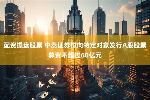 配资操盘股票 中泰证券拟向特定对象发行A股股票募资不超过60亿元