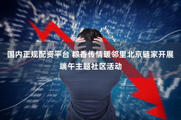 国内正规配资平台 粽香传情暖邻里北京链家开展端午主题社区活动