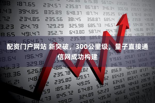 配资门户网站 新突破，300公里级，量子直接通信网成功构建
