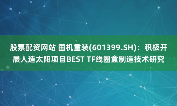 股票配资网站 国机重装(601399.SH)：积极开展人造太阳项目BEST TF线圈盒制造技术研究