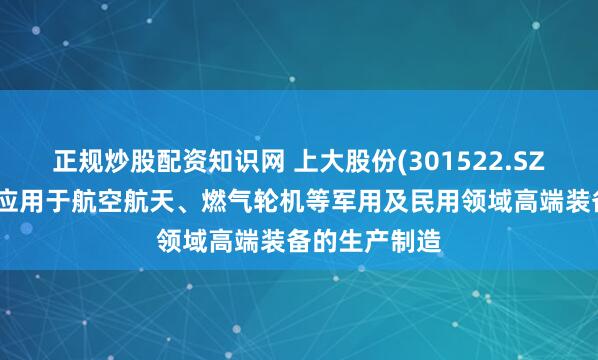 正规炒股配资知识网 上大股份(301522.SZ)：产品广泛应用于航空航天、燃气轮机等军用及民用领域高端装备的生产制造