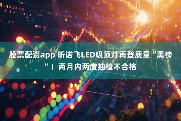 股票配资app 昕诺飞LED吸顶灯再登质量“黑榜”！两月内两度抽检不合格