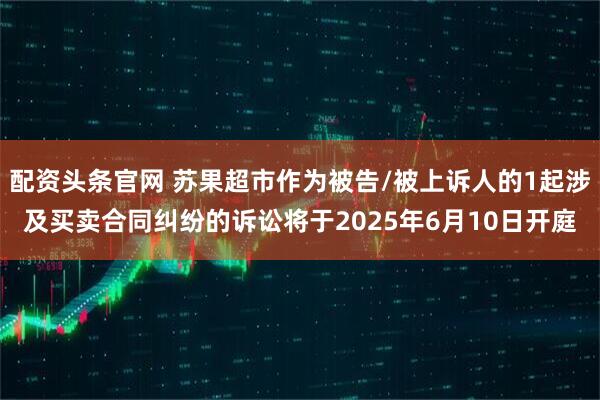 配资头条官网 苏果超市作为被告/被上诉人的1起涉及买卖合同纠纷的诉讼将于2025年6月10日开庭