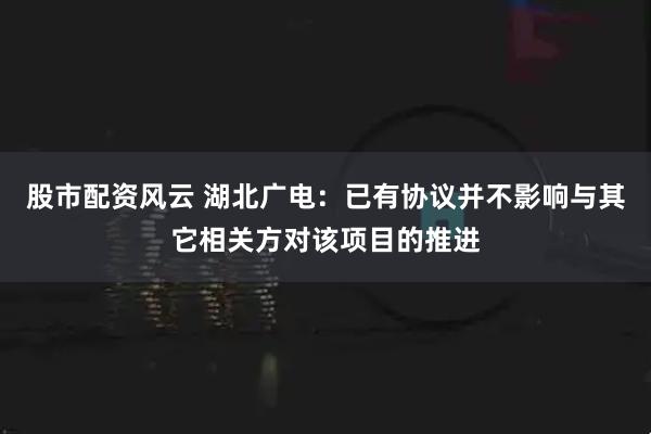 股市配资风云 湖北广电：已有协议并不影响与其它相关方对该项目的推进