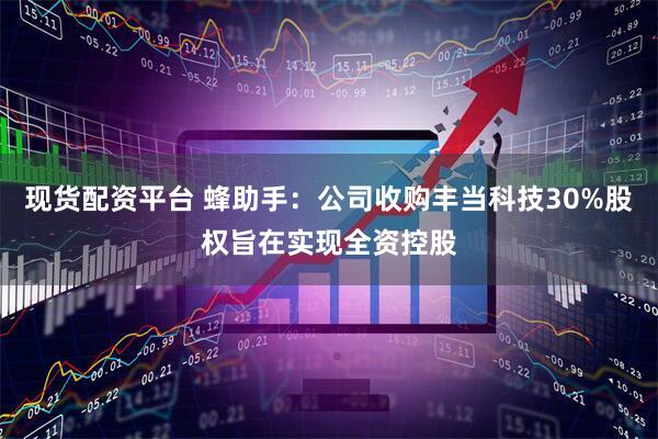 现货配资平台 蜂助手：公司收购丰当科技30%股权旨在实现全资控股