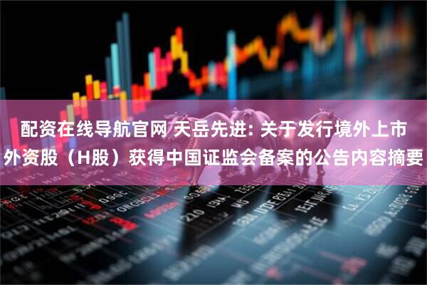 配资在线导航官网 天岳先进: 关于发行境外上市外资股（H股）获得中国证监会备案的公告内容摘要