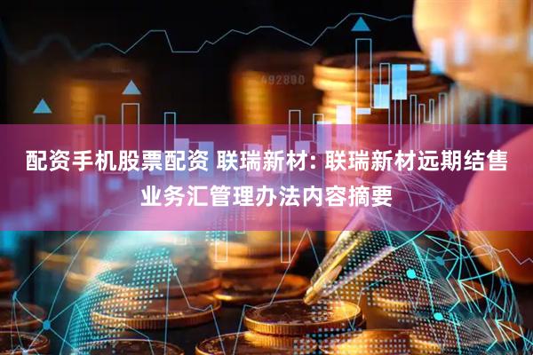 配资手机股票配资 联瑞新材: 联瑞新材远期结售业务汇管理办法内容摘要