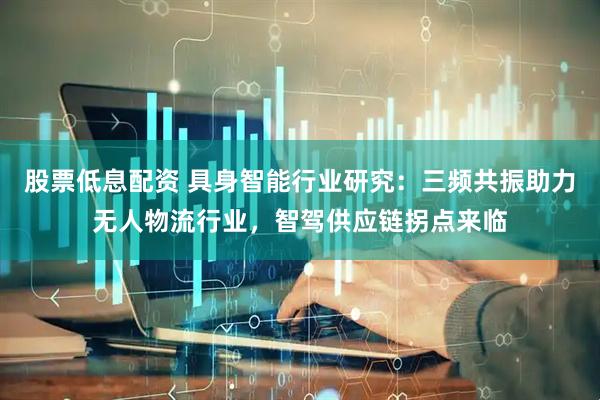 股票低息配资 具身智能行业研究：三频共振助力无人物流行业，智驾供应链拐点来临