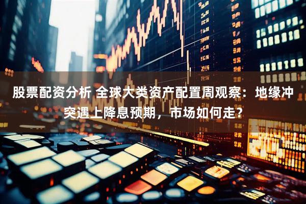 股票配资分析 全球大类资产配置周观察：地缘冲突遇上降息预期，市场如何走？