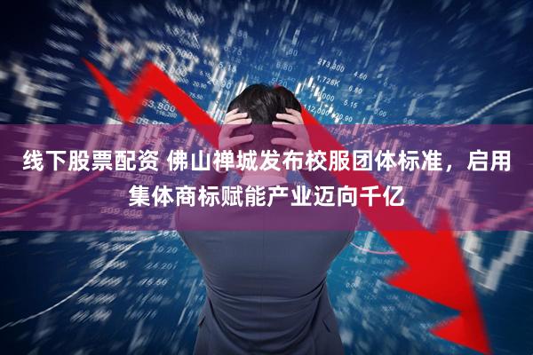 线下股票配资 佛山禅城发布校服团体标准，启用集体商标赋能产业迈向千亿