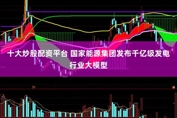十大炒股配资平台 国家能源集团发布千亿级发电行业大模型