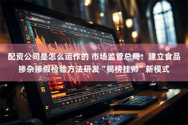 配资公司是怎么运作的 市场监管总局：建立食品掺杂掺假检验方法研发“揭榜挂帅”新模式