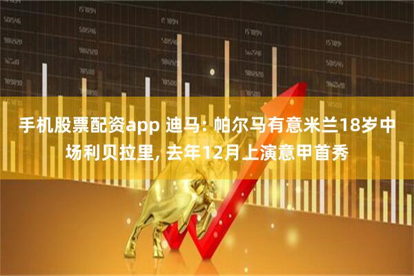 手机股票配资app 迪马: 帕尔马有意米兰18岁中场利贝拉里, 去年12月上演意甲首秀