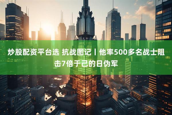 炒股配资平台选 抗战图记丨他率500多名战士阻击7倍于己的日伪军