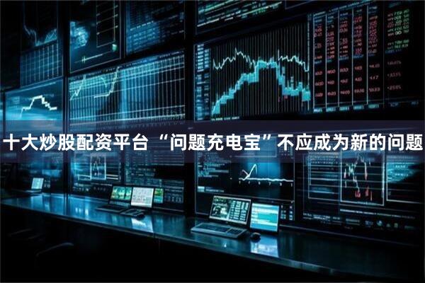 十大炒股配资平台 “问题充电宝”不应成为新的问题