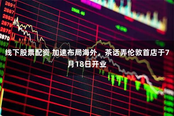 线下股票配资 加速布局海外，茶话弄伦敦首店于7月18日开业