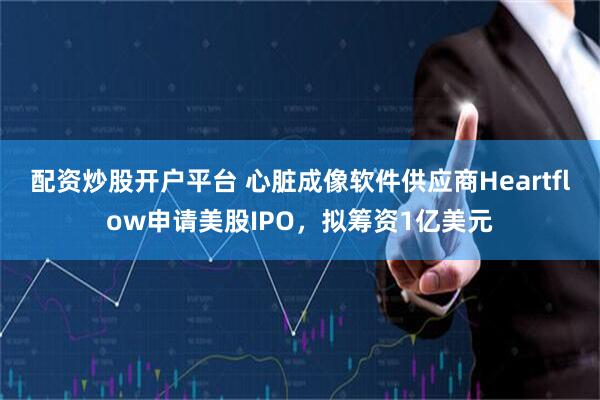 配资炒股开户平台 心脏成像软件供应商Heartflow申请美股IPO，拟筹资1亿美元