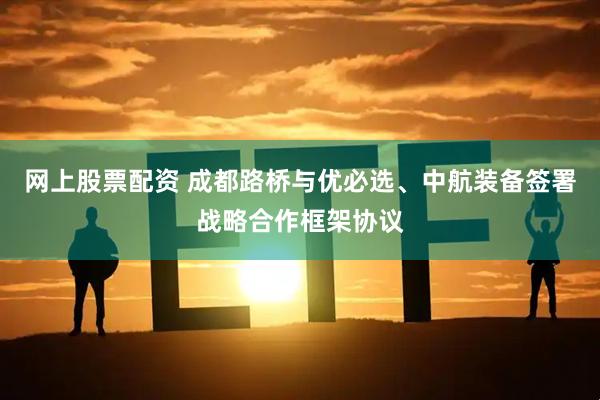 网上股票配资 成都路桥与优必选、中航装备签署战略合作框架协议