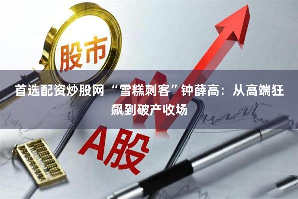 首选配资炒股网 “雪糕刺客”钟薛高：从高端狂飙到破产收场