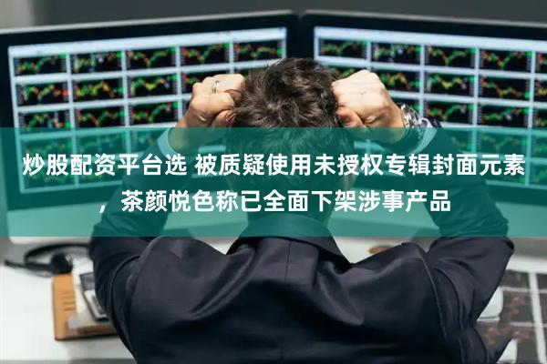 炒股配资平台选 被质疑使用未授权专辑封面元素，茶颜悦色称已全面下架涉事产品