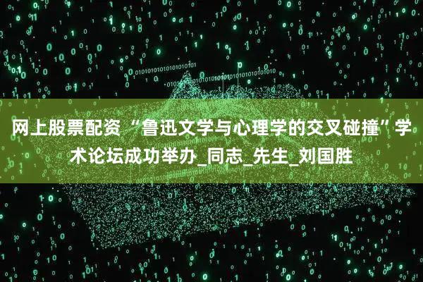 网上股票配资 “鲁迅文学与心理学的交叉碰撞”学术论坛成功举办_同志_先生_刘国胜