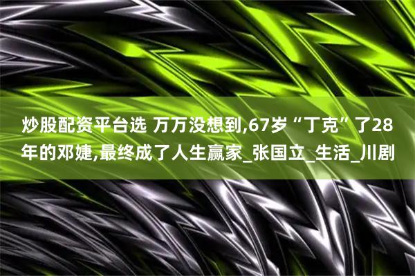 炒股配资平台选 万万没想到,67岁“丁克”了28年的邓婕,最终成了人生赢家_张国立_生活_川剧