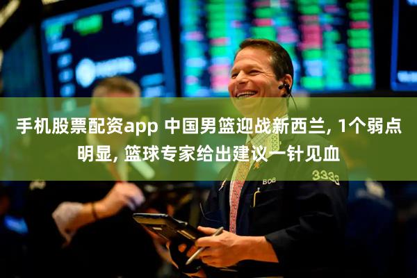 手机股票配资app 中国男篮迎战新西兰, 1个弱点明显, 篮球专家给出建议一针见血
