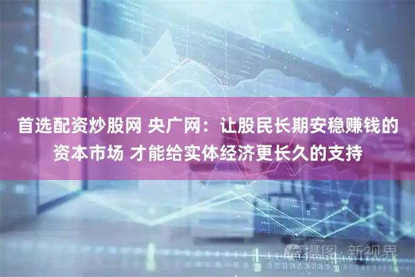 首选配资炒股网 央广网：让股民长期安稳赚钱的资本市场 才能给实体经济更长久的支持