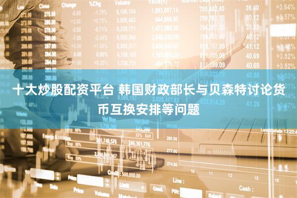 十大炒股配资平台 韩国财政部长与贝森特讨论货币互换安排等问题