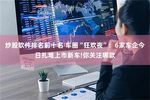 炒股软件排名前十名 车圈“狂欢夜”:6家车企今日扎堆上市新车!你关注哪款