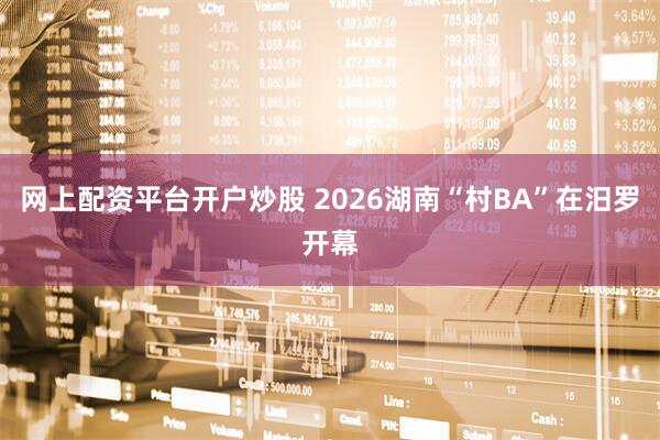网上配资平台开户炒股 2026湖南“村BA”在汨罗开幕