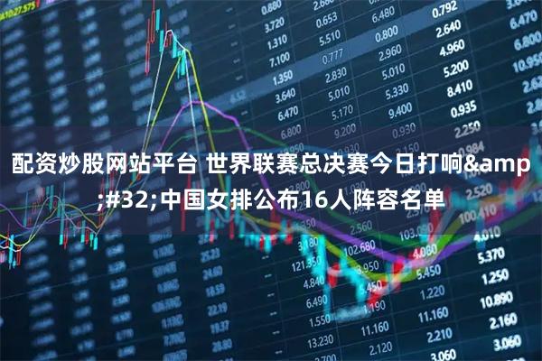 配资炒股网站平台 世界联赛总决赛今日打响 中国女排公布16人阵容名单