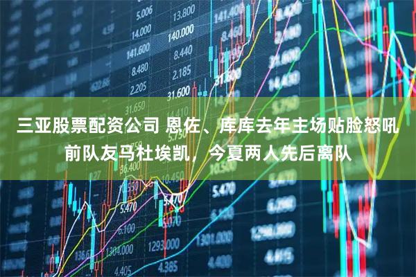 三亚股票配资公司 恩佐、库库去年主场贴脸怒吼前队友马杜埃凯，今夏两人先后离队