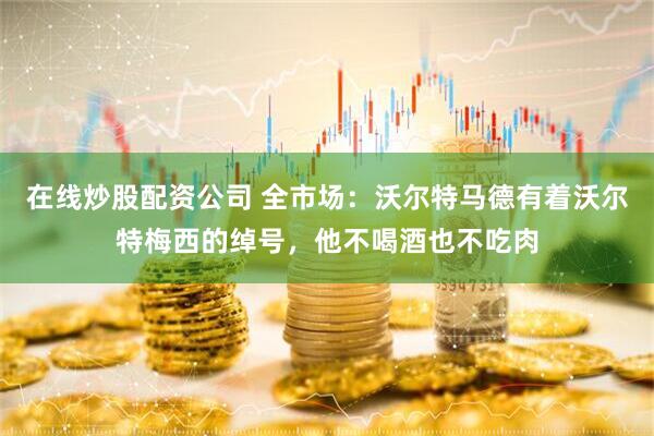 在线炒股配资公司 全市场：沃尔特马德有着沃尔特梅西的绰号，他不喝酒也不吃肉