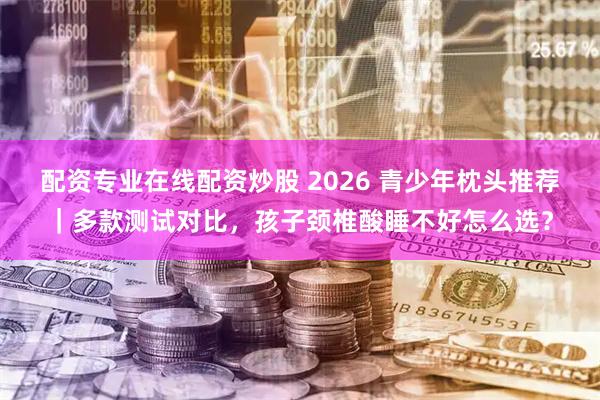 配资专业在线配资炒股 2026 青少年枕头推荐｜多款测试对比，孩子颈椎酸睡不好怎么选？