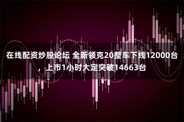 在线配资炒股论坛 全新领克20整车下线12000台，上市1小时大定突破14663台