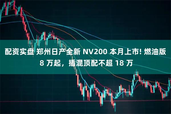 配资实盘 郑州日产全新 NV200 本月上市! 燃油版 8 万起，插混顶配不超 18 万